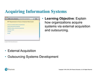 Copyright © 2018, 2016, 2014 Pearson Education, Ltd. All Rights Reserved
Acquiring Information Systems
• Learning Objective: Explain
how organizations acquire
systems via external acquisition
and outsourcing.
• External Acquisition
• Outsourcing Systems Development
 