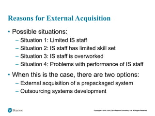 Copyright © 2018, 2016, 2014 Pearson Education, Ltd. All Rights Reserved
Reasons for External Acquisition
• Possible situations:
– Situation 1: Limited IS staff
– Situation 2: IS staff has limited skill set
– Situation 3: IS staff is overworked
– Situation 4: Problems with performance of IS staff
• When this is the case, there are two options:
– External acquisition of a prepackaged system
– Outsourcing systems development
 