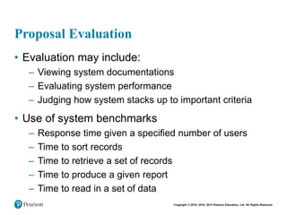 Copyright © 2018, 2016, 2014 Pearson Education, Ltd. All Rights Reserved
Proposal Evaluation
• Evaluation may include:
– Viewing system documentations
– Evaluating system performance
– Judging how system stacks up to important criteria
• Use of system benchmarks
– Response time given a specified number of users
– Time to sort records
– Time to retrieve a set of records
– Time to produce a given report
– Time to read in a set of data
 