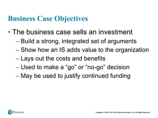 Copyright © 2018, 2016, 2014 Pearson Education, Ltd. All Rights Reserved
Business Case Objectives
• The business case sells an investment
– Build a strong, integrated set of arguments
– Show how an IS adds value to the organization
– Lays out the costs and benefits
– Used to make a “go” or “no-go” decision
– May be used to justify continued funding
 