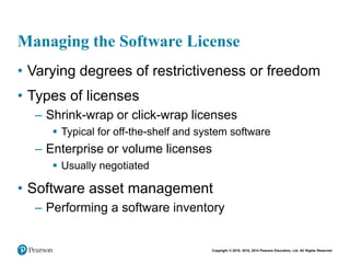 Copyright © 2018, 2016, 2014 Pearson Education, Ltd. All Rights Reserved
Managing the Software License
• Varying degrees of restrictiveness or freedom
• Types of licenses
– Shrink-wrap or click-wrap licenses
 Typical for off-the-shelf and system software
– Enterprise or volume licenses
 Usually negotiated
• Software asset management
– Performing a software inventory
 