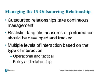 Copyright © 2018, 2016, 2014 Pearson Education, Ltd. All Rights Reserved
Managing the IS Outsourcing Relationship
• Outsourced relationships take continuous
management
• Realistic, tangible measures of performance
should be developed and tracked
• Multiple levels of interaction based on the
type of interaction
– Operational and tactical
– Policy and relationship
 
