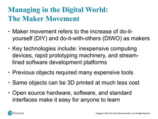 Copyright © 2018, 2016, 2014 Pearson Education, Ltd. All Rights Reserved
Managing in the Digital World:
The Maker Movement
• Maker movement refers to the increase of do-it-
yourself (DIY) and do-it-with-others (DIWO) as makers
• Key technologies include: inexpensive computing
devices, rapid prototyping machinery, and stream-
lined software development platforms
• Previous objects required many expensive tools
• Same objects can be 3D printed at much less cost
• Open source hardware, software, and standard
interfaces make it easy for anyone to learn
 