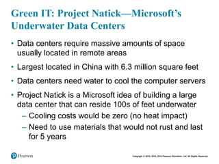Copyright © 2018, 2016, 2014 Pearson Education, Ltd. All Rights Reserved
Green IT: Project Natick—Microsoft’s
Underwater Data Centers
• Data centers require massive amounts of space
usually located in remote areas
• Largest located in China with 6.3 million square feet
• Data centers need water to cool the computer servers
• Project Natick is a Microsoft idea of building a large
data center that can reside 100s of feet underwater
– Cooling costs would be zero (no heat impact)
– Need to use materials that would not rust and last
for 5 years
 