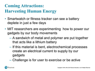 Copyright © 2018, 2016, 2014 Pearson Education, Ltd. All Rights Reserved
Coming Attractions:
Harvesting Human Energy
• Smartwatch or fitness tracker can see a battery
deplete in just a few days
• MIT researchers are experimenting how to power our
gadgets by our body movements
– A sandwich of metal and polymer are put together
that acts like a lithium battery
– If this material is bent, electrochemical processes
create an electrical current to supply by our
gadgets
– Challenge is for user to exercise or be active
 