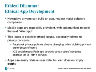 Copyright © 2018, 2016, 2014 Pearson Education, Ltd. All Rights Reserved
Ethical Dilemma:
Ethical App Development
• Nowadays anyone can build an app, not just major software
companies
• Mobile apps are especially prevalent, with opportunities to build
the next “killer app”
• This leads to possible ethical issues, especially related to
privacy concerns
– Facebook privacy policies always changing, often violating privacy
preferences of users
– iOS social media Path app secretly sends users’ complete
address list to Path’s servers
• Apps can easily retrieve user data, but can does not imply
ought
 