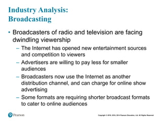 Copyright © 2018, 2016, 2014 Pearson Education, Ltd. All Rights Reserved
Industry Analysis:
Broadcasting
• Broadcasters of radio and television are facing
dwindling viewership
– The Internet has opened new entertainment sources
and competition to viewers
– Advertisers are willing to pay less for smaller
audiences
– Broadcasters now use the Internet as another
distribution channel, and can charge for online show
advertising
– Some formats are requiring shorter broadcast formats
to cater to online audiences
 