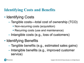 Copyright © 2018, 2016, 2014 Pearson Education, Ltd. All Rights Reserved
Identifying Costs and Benefits
• Identifying Costs
– Tangible costs—total cost of ownership (TCO)
 Non-recurring costs (acquisition)
 Recurring costs (use and maintenance)
– Intangible costs (e.g., loss of customers)
• Identifying Benefits
– Tangible benefits (e.g., estimated sales gains)
– Intangible benefits (e.g., improved customer
service)
 