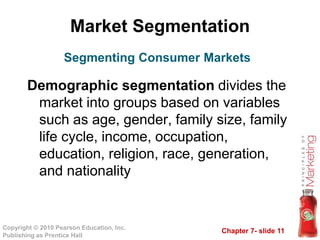 Chapter 7- slide 11
Copyright © 2010 Pearson Education, Inc.
Publishing as Prentice Hall
Market Segmentation
Demographic segmentation divides the
market into groups based on variables
such as age, gender, family size, family
life cycle, income, occupation,
education, religion, race, generation,
and nationality
Segmenting Consumer Markets
 