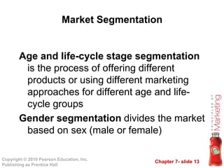 Chapter 7- slide 13
Copyright © 2010 Pearson Education, Inc.
Publishing as Prentice Hall
Market Segmentation
Age and life-cycle stage segmentation
is the process of offering different
products or using different marketing
approaches for different age and life-
cycle groups
Gender segmentation divides the market
based on sex (male or female)
 