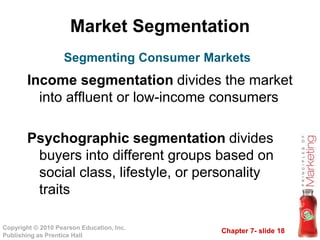 Chapter 7- slide 18
Copyright © 2010 Pearson Education, Inc.
Publishing as Prentice Hall
Market Segmentation
Income segmentation divides the market
into affluent or low-income consumers
Psychographic segmentation divides
buyers into different groups based on
social class, lifestyle, or personality
traits
Segmenting Consumer Markets
 