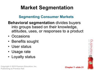 Chapter 7- slide 21
Copyright © 2010 Pearson Education, Inc.
Publishing as Prentice Hall
Market Segmentation
Behavioral segmentation divides buyers
into groups based on their knowledge,
attitudes, uses, or responses to a product
• Occasions
• Benefits sought
• User status
• Usage rate
• Loyalty status
Segmenting Consumer Markets
 