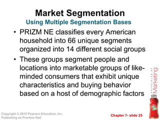 Chapter 7- slide 25
Copyright © 2010 Pearson Education, Inc.
Publishing as Prentice Hall
Market Segmentation
• PRIZM NE classifies every American
household into 66 unique segments
organized into 14 different social groups
• These groups segment people and
locations into marketable groups of like-
minded consumers that exhibit unique
characteristics and buying behavior
based on a host of demographic factors
Using Multiple Segmentation Bases
 