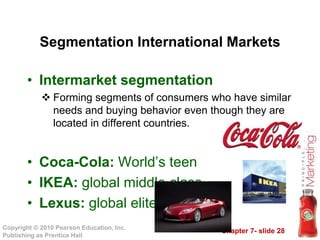 Chapter 7- slide 28
Copyright © 2010 Pearson Education, Inc.
Publishing as Prentice Hall
Segmentation International Markets
• Intermarket segmentation
 Forming segments of consumers who have similar
needs and buying behavior even though they are
located in different countries.
• Coca-Cola: World’s teen
• IKEA: global middle class
• Lexus: global elite
 