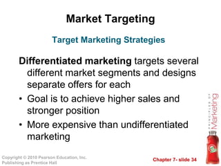 Chapter 7- slide 34
Copyright © 2010 Pearson Education, Inc.
Publishing as Prentice Hall
Market Targeting
Differentiated marketing targets several
different market segments and designs
separate offers for each
• Goal is to achieve higher sales and
stronger position
• More expensive than undifferentiated
marketing
Target Marketing Strategies
 