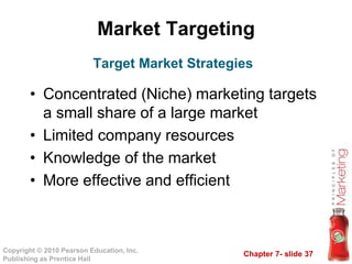 Chapter 7- slide 37
Copyright © 2010 Pearson Education, Inc.
Publishing as Prentice Hall
Market Targeting
• Concentrated (Niche) marketing targets
a small share of a large market
• Limited company resources
• Knowledge of the market
• More effective and efficient
Target Market Strategies
 