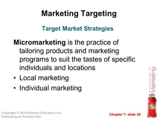 Chapter 7- slide 39
Copyright © 2010 Pearson Education, Inc.
Publishing as Prentice Hall
Marketing Targeting
Micromarketing is the practice of
tailoring products and marketing
programs to suit the tastes of specific
individuals and locations
• Local marketing
• Individual marketing
Target Market Strategies
 