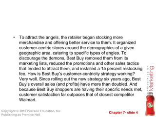Chapter 7- slide 4
Copyright © 2010 Pearson Education, Inc.
Publishing as Prentice Hall
• To attract the angels, the retailer began stocking more
merchandise and offering better service to them. It organized
customer-centric stores around the demographics of a given
geographic area, catering to specific types of angles. To
discourage the demons, Best Buy removed them from its
marketing lists, reduced the promotions and other sales tactics
that tended to attract them, and installed a 15 percent restocking
fee. How is Best Buy’s customer-centricity strategy working?
Very well. Since rolling out the new strategy six years ago, Best
Buy’s overall sales (and profits) have more than doubled. And
because Best Buy shoppers are having their specific needs met,
customer satisfaction far outpaces that of closest competitor
Walmart.
 