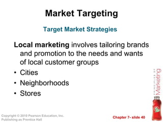 Chapter 7- slide 40
Copyright © 2010 Pearson Education, Inc.
Publishing as Prentice Hall
Market Targeting
Local marketing involves tailoring brands
and promotion to the needs and wants
of local customer groups
• Cities
• Neighborhoods
• Stores
Target Market Strategies
 