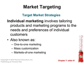 Chapter 7- slide 41
Copyright © 2010 Pearson Education, Inc.
Publishing as Prentice Hall
Market Targeting
Individual marketing involves tailoring
products and marketing programs to the
needs and preferences of individual
customers
• Also known as:
– One-to-one marketing
– Mass customization
– Markets-of-one marketing
Target Market Strategies
 