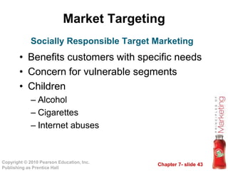 Chapter 7- slide 43
Copyright © 2010 Pearson Education, Inc.
Publishing as Prentice Hall
Market Targeting
• Benefits customers with specific needs
• Concern for vulnerable segments
• Children
– Alcohol
– Cigarettes
– Internet abuses
Socially Responsible Target Marketing
 