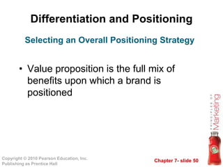 Chapter 7- slide 50
Copyright © 2010 Pearson Education, Inc.
Publishing as Prentice Hall
Differentiation and Positioning
• Value proposition is the full mix of
benefits upon which a brand is
positioned
Selecting an Overall Positioning Strategy
 