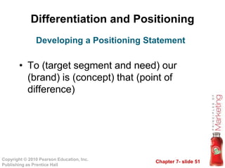 Chapter 7- slide 51
Copyright © 2010 Pearson Education, Inc.
Publishing as Prentice Hall
Differentiation and Positioning
• To (target segment and need) our
(brand) is (concept) that (point of
difference)
Developing a Positioning Statement
 
