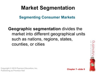Chapter 7- slide 9
Copyright © 2010 Pearson Education, Inc.
Publishing as Prentice Hall
Market Segmentation
Geographic segmentation divides the
market into different geographical units
such as nations, regions, states,
counties, or cities
Segmenting Consumer Markets
 