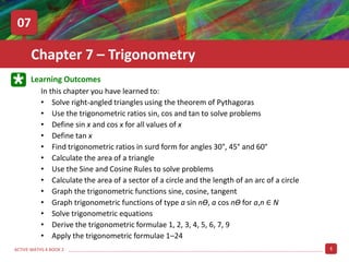 1
ACTIVE MATHS 4 BOOK 2
Learning Outcomes
In this chapter you have learned to:
• Solve right-angled triangles using the theorem of Pythagoras
• Define tan x
• Find trigonometric ratios in surd form for angles 30°, 45° and 60°
• Calculate the area of a triangle
• Use the trigonometric ratios sin, cos and tan to solve problems
• Use the Sine and Cosine Rules to solve problems
• Calculate the area of a sector of a circle and the length of an arc of a circle
• Define sin x and cos x for all values of x
• Graph the trigonometric functions sine, cosine, tangent
• Graph trigonometric functions of type a sin nƟ, a cos nƟ for a,n ∈ N
• Solve trigonometric equations
• Derive the trigonometric formulae 1, 2, 3, 4, 5, 6, 7, 9
• Apply the trigonometric formulae 1–24
Chapter 7 – Trigonometry
07
 