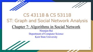 CS 43118 & CS 53118
ST: Graph and Social Network Analysis
Chapter 7: Algorithms in Social Network
Niranjan Rai
Department of Computer Science
Kent State University
1
 