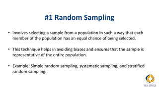 #1 Random Sampling
• Involves selecting a sample from a population in such a way that each
member of the population has an equal chance of being selected.
• This technique helps in avoiding biases and ensures that the sample is
representative of the entire population.
• Example: Simple random sampling, systematic sampling, and stratified
random sampling.
 
