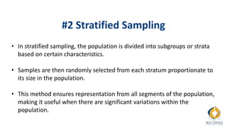 #2 Stratified Sampling
• In stratified sampling, the population is divided into subgroups or strata
based on certain characteristics.
• Samples are then randomly selected from each stratum proportionate to
its size in the population.
• This method ensures representation from all segments of the population,
making it useful when there are significant variations within the
population.
 