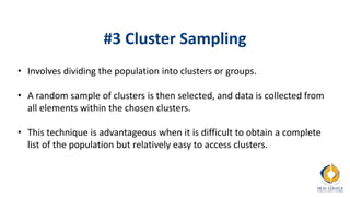 #3 Cluster Sampling
• Involves dividing the population into clusters or groups.
• A random sample of clusters is then selected, and data is collected from
all elements within the chosen clusters.
• This technique is advantageous when it is difficult to obtain a complete
list of the population but relatively easy to access clusters.
 