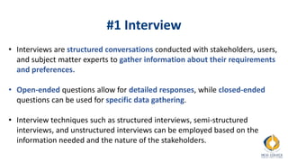 #1 Interview
• Interviews are structured conversations conducted with stakeholders, users,
and subject matter experts to gather information about their requirements
and preferences.
• Open-ended questions allow for detailed responses, while closed-ended
questions can be used for specific data gathering.
• Interview techniques such as structured interviews, semi-structured
interviews, and unstructured interviews can be employed based on the
information needed and the nature of the stakeholders.
 