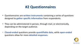 #2 Questionnaires
• Questionnaires are written instruments containing a series of questions
designed to gather specific information from respondents.
• They can be administered in person, through mail, or electronically,
depending on the target audience.
• Closed-ended questions provide quantifiable data, while open-ended
questions allow for more detailed responses.
 