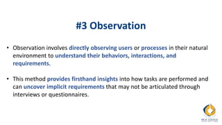 #3 Observation
• Observation involves directly observing users or processes in their natural
environment to understand their behaviors, interactions, and
requirements.
• This method provides firsthand insights into how tasks are performed and
can uncover implicit requirements that may not be articulated through
interviews or questionnaires.
 
