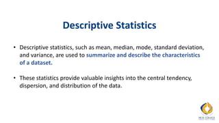 Descriptive Statistics
• Descriptive statistics, such as mean, median, mode, standard deviation,
and variance, are used to summarize and describe the characteristics
of a dataset.
• These statistics provide valuable insights into the central tendency,
dispersion, and distribution of the data.
 