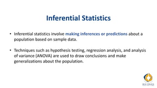 Inferential Statistics
• Inferential statistics involve making inferences or predictions about a
population based on sample data.
• Techniques such as hypothesis testing, regression analysis, and analysis
of variance (ANOVA) are used to draw conclusions and make
generalizations about the population.
 