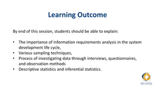 Learning Outcome
By end of this session, students should be able to explain:
• The importance of information requirements analysis in the system
development life cycle,
• Various sampling techniques,
• Process of investigating data through interviews, questionnaires,
and observation methods
• Descriptive statistics and inferential statistics.
 