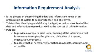 Information Requirement Analysis
• is the process of determining the data and information needs of an
organization or system to support its goals and objectives.
• This involves identifying and defining the type, format, and content of the
data and information required, as well as the sources of this information.
• Purpose:
 to provide a comprehensive understanding of the information that
is necessary to support the goals and objectives of a system,
organization, or process
 to ensure that all necessary information is available, accurate, and
accessible.
 