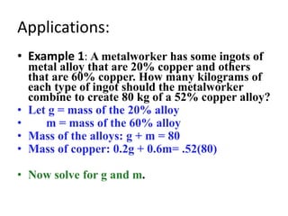 Applications:
• Example 1: A metalworker has some ingots of
metal alloy that are 20% copper and others
that are 60% copper. How many kilograms of
each type of ingot should the metalworker
combine to create 80 kg of a 52% copper alloy?
• Let g = mass of the 20% alloy
• m = mass of the 60% alloy
• Mass of the alloys: g + m = 80
• Mass of copper: 0.2g + 0.6m= .52(80)
• Now solve for g and m.
 