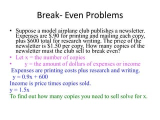 Break- Even Problems
• Suppose a model airplane club publishes a newsletter.
Expenses are $.90 for printing and mailing each copy,
plus $600 total for research writing. The price of the
newsletter is $1.50 per copy. How many copies of the
newsletter must the club sell to break even?
• Let x = the number of copies
• y = the amount of dollars of expenses or income
Expenses are printing costs plus research and writing.
y = 0.9x + 600
Income is price times copies sold.
y = 1.5x
To find out how many copies you need to sell solve for x.
 