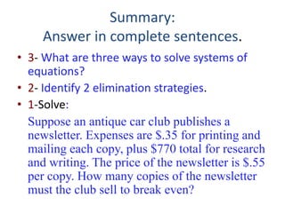 Summary:
Answer in complete sentences.
• 3- What are three ways to solve systems of
equations?
• 2- Identify 2 elimination strategies.
• 1-Solve:
Suppose an antique car club publishes a
newsletter. Expenses are $.35 for printing and
mailing each copy, plus $770 total for research
and writing. The price of the newsletter is $.55
per copy. How many copies of the newsletter
must the club sell to break even?
 