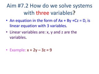 Aim #7.2 How do we solve systems
with three variables?
• An equation in the form of Ax + By +Cz = D, is
linear equation with 3 variables.
• Linear variables are: x, y and z are the
variables.
• Example: x + 2y – 3z = 9
 