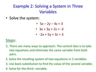 Example 2: Solving a System in Three
Variables
• Solve the system:
• 5x – 2y – 4z = 3
• 3x + 3y + 2z = -3
• -2x + 5y + 3z = 3
Steps:
1. There are many ways to approach. The central idea is to take
two equations and eliminate the same variable from both
pairs.
2. Solve the resulting system of two equations in 2 variables.
3. Use back-substitution to find the value of the second variable.
4. Solve for the third –variable.
 