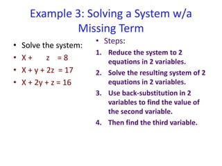 Example 3: Solving a System w/a
Missing Term
• Solve the system:
• X + z = 8
• X + y + 2z = 17
• X + 2y + z = 16
• Steps:
1. Reduce the system to 2
equations in 2 variables.
2. Solve the resulting system of 2
equations in 2 variables.
3. Use back-substitution in 2
variables to find the value of
the second variable.
4. Then find the third variable.
 