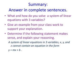 Summary:
Answer in complete sentences.
• What and how do you solve a system of linear
equations with 3 variables?
• Give an example from your class work to
support your explanation.
• Determine if the following statement makes
sense, and explain your reasoning.
A system of linear equations in 3 variables, x, y, and
z cannot contain an equation in the form
y = mx + b .
 