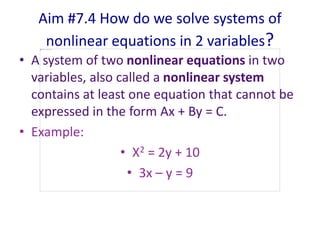 Aim #7.4 How do we solve systems of
nonlinear equations in 2 variables?
• A system of two nonlinear equations in two
variables, also called a nonlinear system
contains at least one equation that cannot be
expressed in the form Ax + By = C.
• Example:
• X2 = 2y + 10
• 3x – y = 9
 