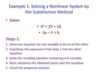 Example 1: Solving a Nonlinear System by
the Substitution Method
• Solve:
• X2 = 2Y + 10
• 3x – Y = 9
Steps 1:
1. Solve one equation for one variable in terms of the other.
2. Substitute the expression from Step 1 into the other
equation.
3. Solve the resulting equation containing one variable.
4. Back substitute the obtained values into the equation.
5. Check the proposed solution.
 