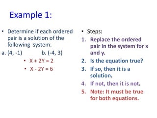 Example 1:
• Determine if each ordered
pair is a solution of the
following system.
a. (4, -1) b. (-4, 3)
• X + 2Y = 2
• X - 2Y = 6
• Steps:
1. Replace the ordered
pair in the system for x
and y.
2. Is the equation true?
3. If so, then it is a
solution.
4. If not, then it is not.
5. Note: It must be true
for both equations.
 